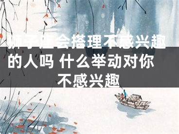 狮子座会搭理不感兴趣的人吗 什么举动对你不感兴趣