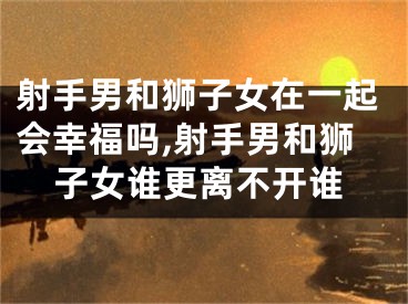 射手男和狮子女在一起会幸福吗,射手男和狮子女谁更离不开谁