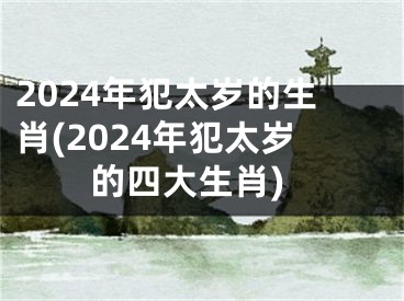 2024年犯太岁的生肖(2024年犯太岁的四大生肖)