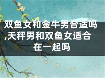 双鱼女和金牛男合适吗,天秤男和双鱼女适合在一起吗