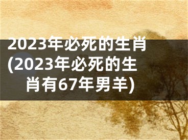 2023年必死的生肖(2023年必死的生肖有67年男羊)