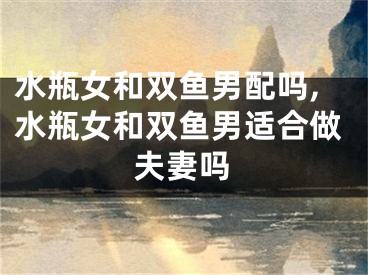 水瓶女和双鱼男配吗,水瓶女和双鱼男适合做夫妻吗