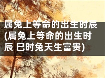 属兔上等命的出生时辰(属兔上等命的出生时辰 巳时兔天生富贵)