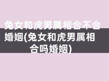 兔女和虎男属相合不合婚姻(兔女和虎男属相合吗婚姻)