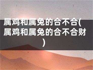 属鸡和属兔的合不合(属鸡和属兔的合不合财)