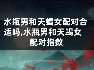 水瓶男和天蝎女配对合适吗,水瓶男和天蝎女配对指数