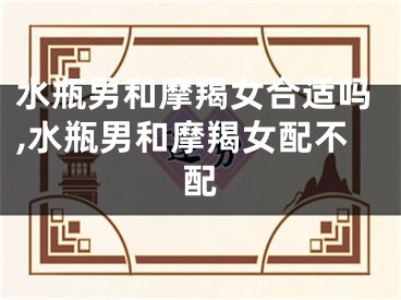 水瓶男和摩羯女合适吗,水瓶男和摩羯女配不配