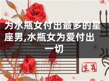 为水瓶女付出最多的星座男,水瓶女为爱付出一切