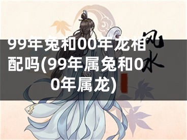 99年兔和00年龙相配吗(99年属兔和00年属龙)