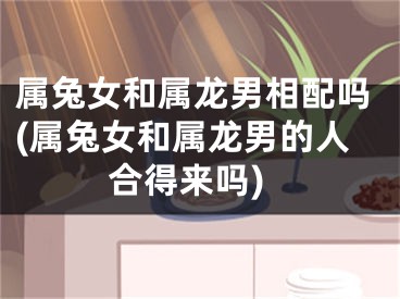 属兔女和属龙男相配吗(属兔女和属龙男的人合得来吗)