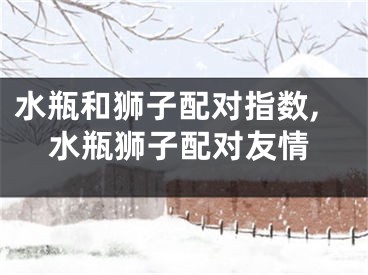 水瓶和狮子配对指数,水瓶狮子配对友情