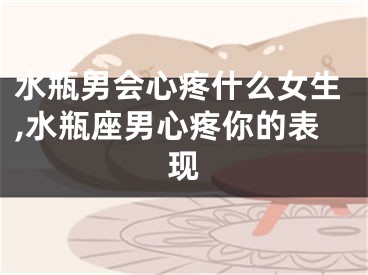 水瓶男会心疼什么女生,水瓶座男心疼你的表现