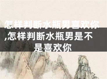 怎样判断水瓶男喜欢你,怎样判断水瓶男是不是喜欢你