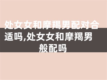 处女女和摩羯男配对合适吗,处女女和摩羯男般配吗