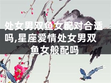 处女男双鱼女配对合适吗,星座爱情处女男双鱼女般配吗