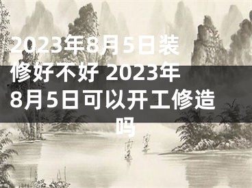2023年8月5日装修好不好 2023年8月5日可以开工修造吗