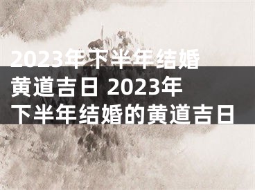 2023年下半年结婚黄道吉日 2023年下半年结婚的黄道吉日