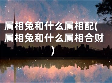 属相兔和什么属相配(属相兔和什么属相合财)