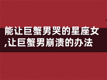 能让巨蟹男哭的星座女,让巨蟹男崩溃的办法