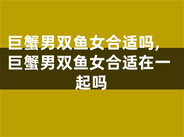 巨蟹男双鱼女合适吗,巨蟹男双鱼女合适在一起吗