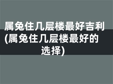 属兔住几层楼最好吉利(属兔住几层楼最好的选择)
