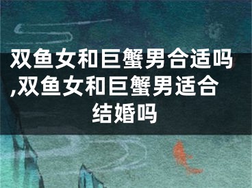 双鱼女和巨蟹男合适吗,双鱼女和巨蟹男适合结婚吗