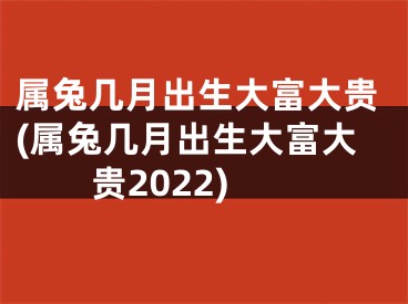 属兔几月出生大富大贵(属兔几月出生大富大贵2022)