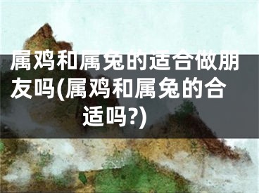 属鸡和属兔的适合做朋友吗(属鸡和属兔的合适吗?)
