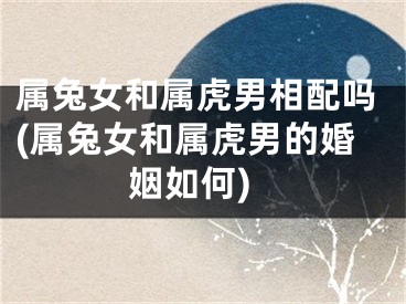 属兔女和属虎男相配吗(属兔女和属虎男的婚姻如何)