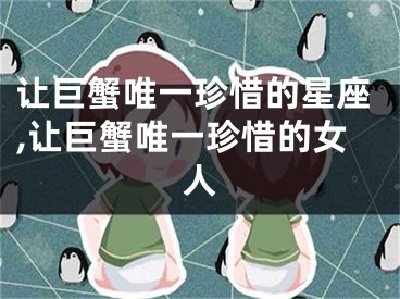 让巨蟹唯一珍惜的星座,让巨蟹唯一珍惜的女人