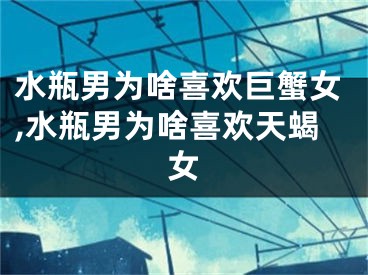 水瓶男为啥喜欢巨蟹女,水瓶男为啥喜欢天蝎女