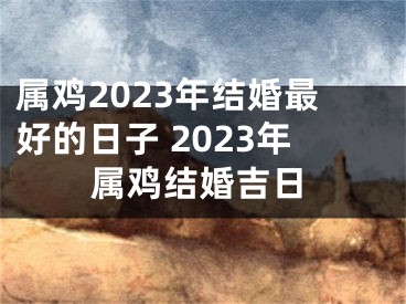属鸡2023年结婚最好的日子 2023年属鸡结婚吉日