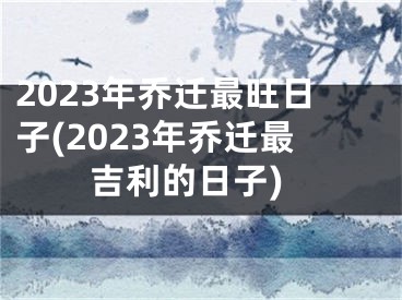 2023年乔迁最旺日子(2023年乔迁最吉利的日子)