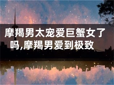 摩羯男太宠爱巨蟹女了吗,摩羯男爱到极致