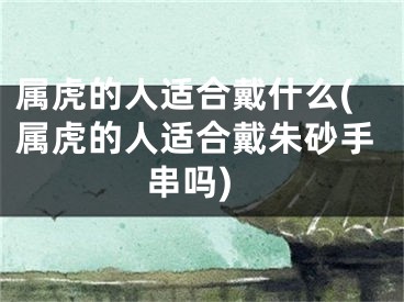 属虎的人适合戴什么(属虎的人适合戴朱砂手串吗)