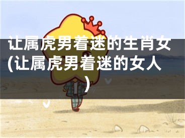让属虎男着迷的生肖女(让属虎男着迷的女人)
