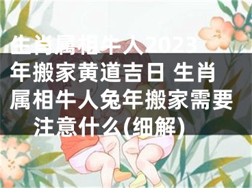 生肖属相牛人2023年搬家黄道吉日 生肖属相牛人兔年搬家需要注意什么(细解)