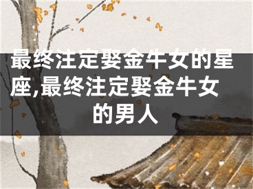 最终注定娶金牛女的星座,最终注定娶金牛女的男人