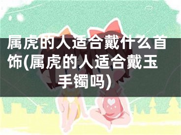 属虎的人适合戴什么首饰(属虎的人适合戴玉手镯吗)
