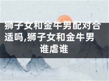 狮子女和金牛男配对合适吗,狮子女和金牛男谁虐谁