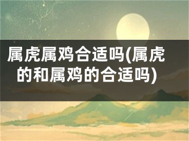 属虎属鸡合适吗(属虎的和属鸡的合适吗)