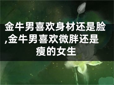 金牛男喜欢身材还是脸,金牛男喜欢微胖还是瘦的女生