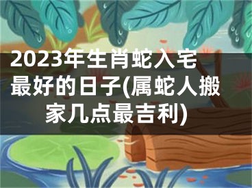 2023年生肖蛇入宅最好的日子(属蛇人搬家几点最吉利)
