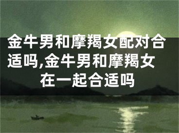金牛男和摩羯女配对合适吗,金牛男和摩羯女在一起合适吗