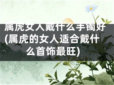 属虎女人戴什么手镯好(属虎的女人适合戴什么首饰最旺)