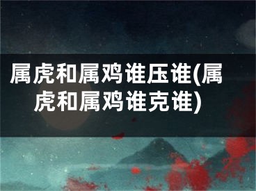 属虎和属鸡谁压谁(属虎和属鸡谁克谁)