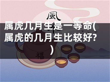 属虎几月生是一等命(属虎的几月生比较好?)