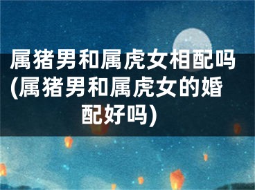 属猪男和属虎女相配吗(属猪男和属虎女的婚配好吗)