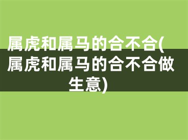 属虎和属马的合不合(属虎和属马的合不合做生意)