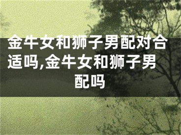 金牛女和狮子男配对合适吗,金牛女和狮子男配吗
